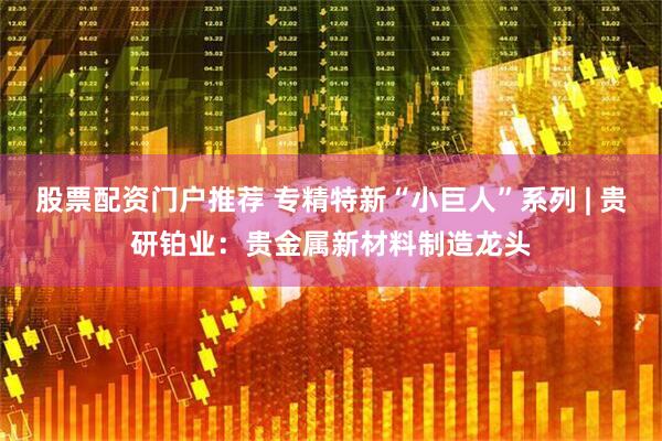 股票配资门户推荐 专精特新“小巨人”系列 | 贵研铂业：贵金属新材料制造龙头