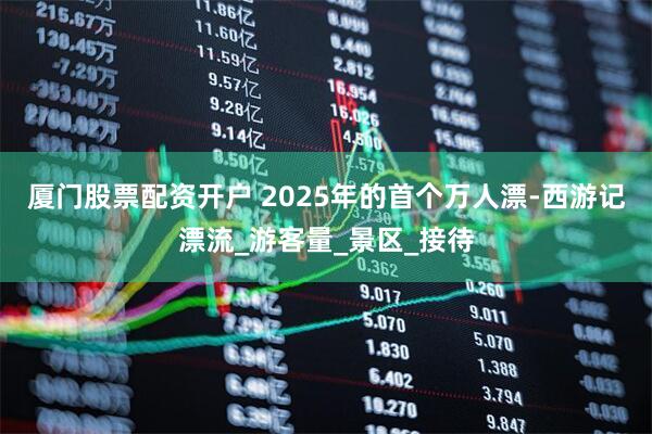 厦门股票配资开户 2025年的首个万人漂-西游记漂流_游客量_景区_接待