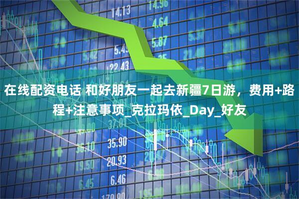 在线配资电话 和好朋友一起去新疆7日游，费用+路程+注意事项_克拉玛依_Day_好友