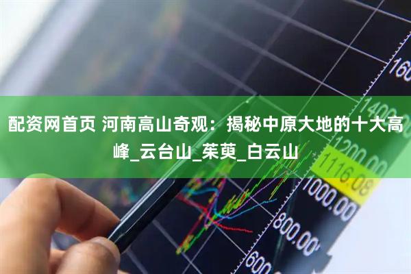 配资网首页 河南高山奇观：揭秘中原大地的十大高峰_云台山_茱萸_白云山