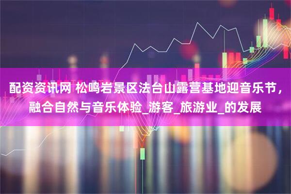 配资资讯网 松鸣岩景区法台山露营基地迎音乐节，融合自然与音乐体验_游客_旅游业_的发展