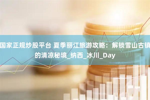 国家正规炒股平台 夏季丽江旅游攻略：解锁雪山古镇的清凉秘境_纳西_冰川_Day