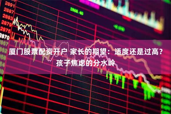 厦门股票配资开户 家长的期望：适度还是过高？孩子焦虑的分水岭