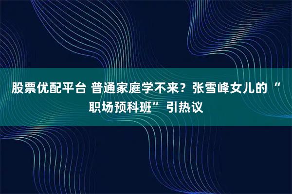 股票优配平台 普通家庭学不来？张雪峰女儿的 “职场预科班” 引热议