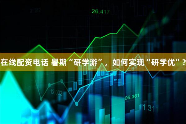 在线配资电话 暑期“研学游”，如何实现“研学优”？
