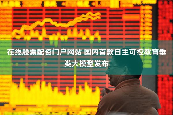 在线股票配资门户网站 国内首款自主可控教育垂类大模型发布