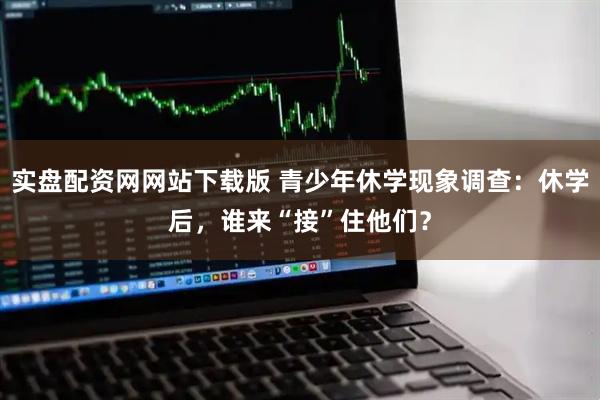 实盘配资网网站下载版 青少年休学现象调查：休学后，谁来“接”住他们？