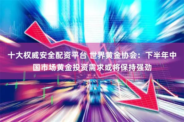 十大权威安全配资平台 世界黄金协会：下半年中国市场黄金投资需求或将保持强劲