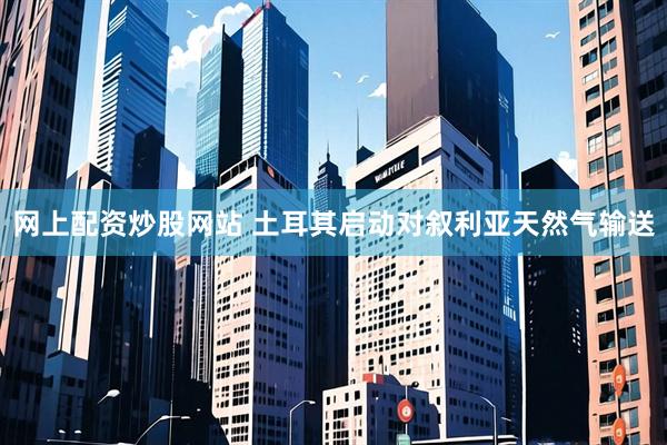 网上配资炒股网站 土耳其启动对叙利亚天然气输送