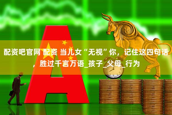 配资吧官网 配资 当儿女“无视”你，记住这四句话，胜过千言万语_孩子_父母_行为