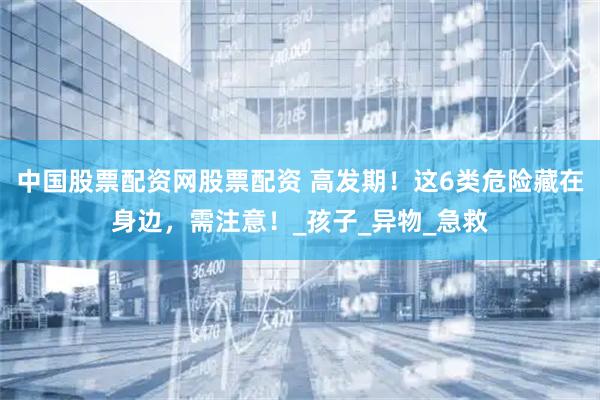 中国股票配资网股票配资 高发期！这6类危险藏在身边，需注意！_孩子_异物_急救