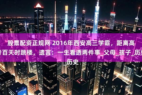股票配资正规网 2016年西安高三学霸，距离高考百天时跳楼，遗言：一生看透两件事_父母_孩子_历史