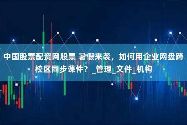 中国股票配资网股票 暑假来袭，如何用企业网盘跨校区同步课件？_管理_文件_机构