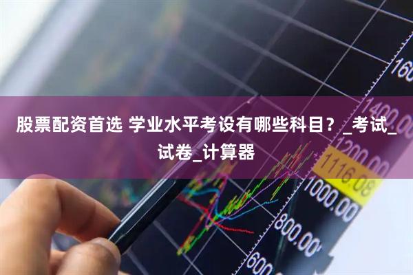 股票配资首选 学业水平考设有哪些科目？_考试_试卷_计算器