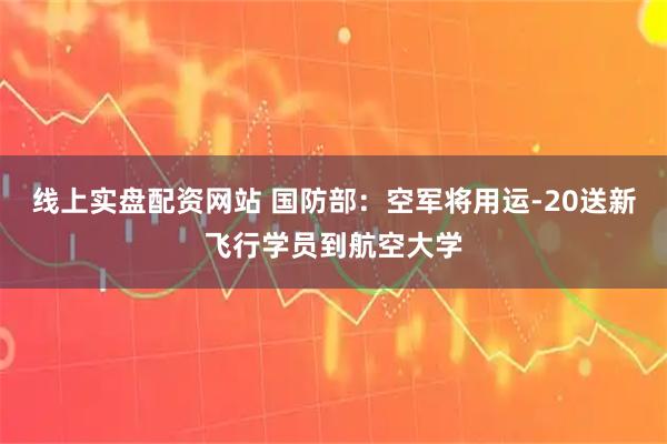 线上实盘配资网站 国防部：空军将用运-20送新飞行学员到航空大学