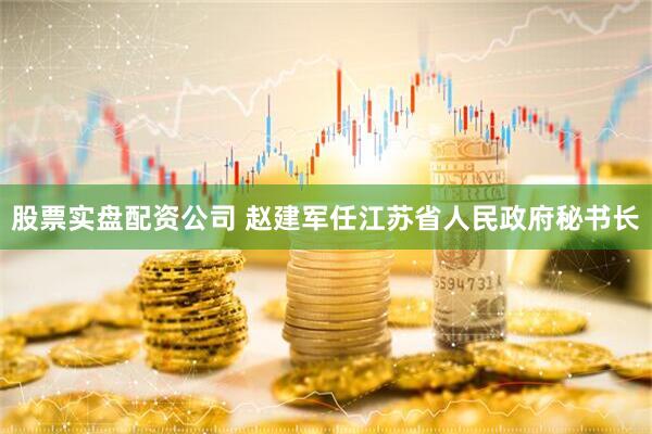股票实盘配资公司 赵建军任江苏省人民政府秘书长