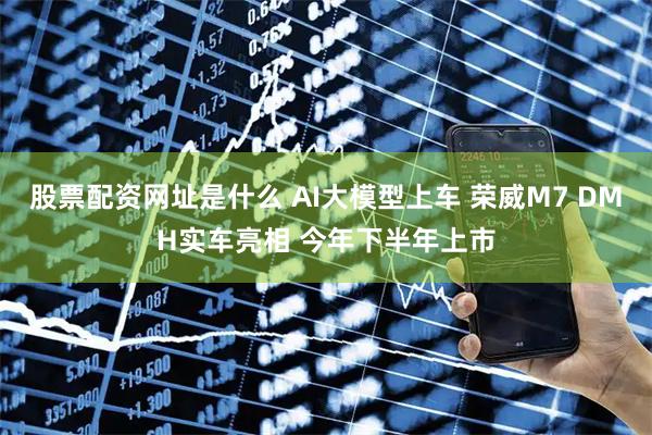 股票配资网址是什么 AI大模型上车 荣威M7 DMH实车亮相 今年下半年上市
