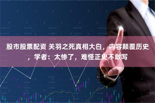 股市股票配资 关羽之死真相大白，内容颠覆历史，学者：太惨了，难怪正史不敢写