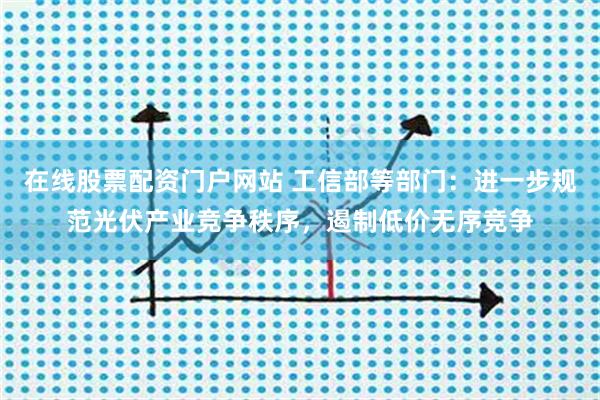 在线股票配资门户网站 工信部等部门：进一步规范光伏产业竞争秩序，遏制低价无序竞争