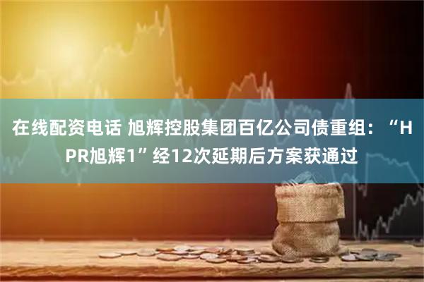 在线配资电话 旭辉控股集团百亿公司债重组：“HPR旭辉1”经12次延期后方案获通过