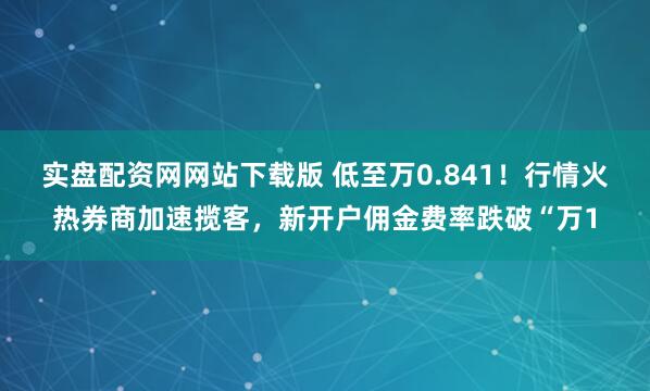 实盘配资网网站下载版 低至万0.841！行情火热券商加速揽客，新开户佣金费率跌破“万1