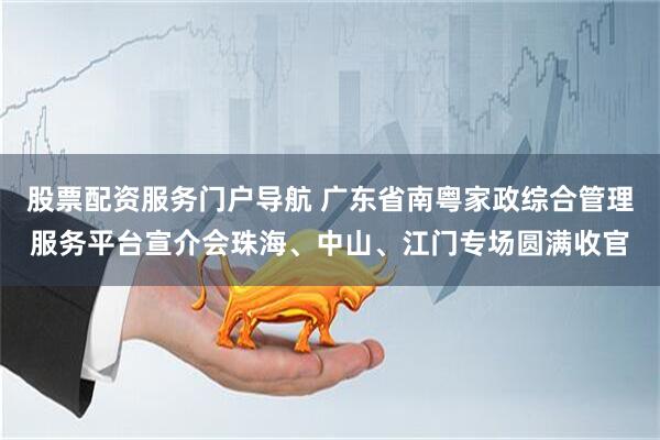 股票配资服务门户导航 广东省南粤家政综合管理服务平台宣介会珠海、中山、江门专场圆满收官
