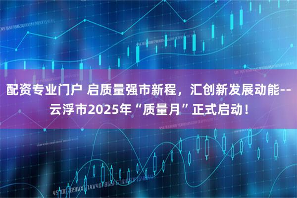配资专业门户 启质量强市新程，汇创新发展动能--云浮市2025年“质量月”正式启动！