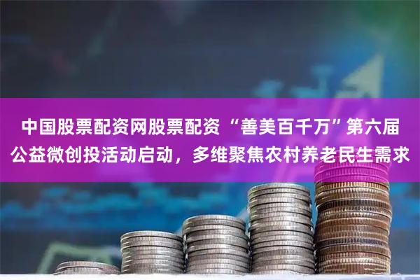 中国股票配资网股票配资 “善美百千万”第六届公益微创投活动启动，多维聚焦农村养老民生需求